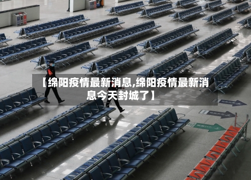 【绵阳疫情最新消息,绵阳疫情最新消息今天封城了】-第1张图片