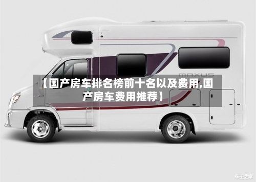 【国产房车排名榜前十名以及费用,国产房车费用推荐】
