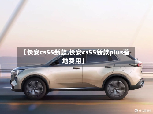【长安cs55新款,长安cs55新款plus落地费用】